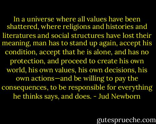 In a universe where all values have been shattered, where religions and histories and literatures and social structures have lost their meaning, man has to stand up again, accept his condition, accept that he is alone, and has no protection, and proceed to create his own world, his own values, his own decisions, his own actions—and be willing to pay the consequences, to be responsible for everything he thinks says, and does. - Jud Newborn