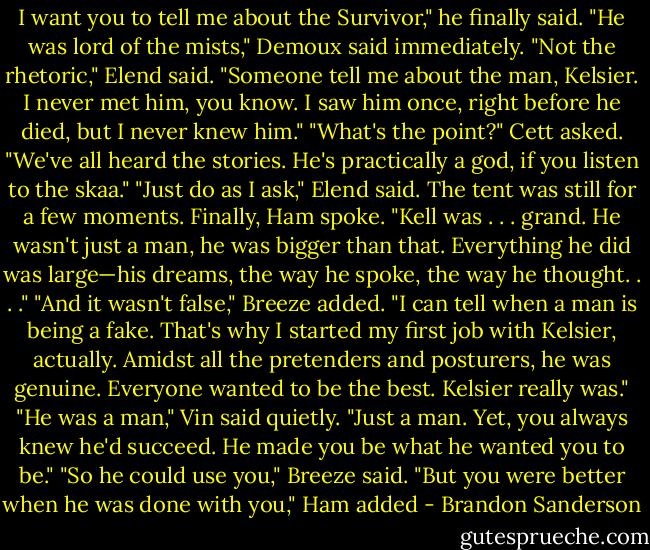 I want you to tell me<br />about the Survivor," he finally said.<br />"He was lord of the mists," Demoux said immediately.<br />"Not the rhetoric," Elend said. "Someone tell me about the man, Kelsier. I never met him, you know. I<br />saw him once, right before he died, but I never knew him."<br />"What's the point?" Cett asked. "We've all heard the stories. He's practically a god, if you listen to the<br />skaa."<br />"Just do as I ask," Elend said.<br />The tent was still for a few moments. Finally, Ham spoke. "Kell was . . . grand. He wasn't just a man,<br />he was bigger than that. Everything he did was large—his dreams, the way he spoke, the way he thought.<br />. . ."<br />"And it wasn't false," Breeze added. "I can tell when a man is being a fake. That's why I started my<br />first job with Kelsier, actually. Amidst all the pretenders and posturers, he was genuine. Everyone wanted<br />to be the best. Kelsier really was."<br />"He was a man," Vin said quietly. "Just a man. Yet, you always knew he'd succeed. He made you be<br />what he wanted you to be."<br />"So he could use you," Breeze said.<br />"But you were better when he was done with you," Ham added - Brandon Sanderson