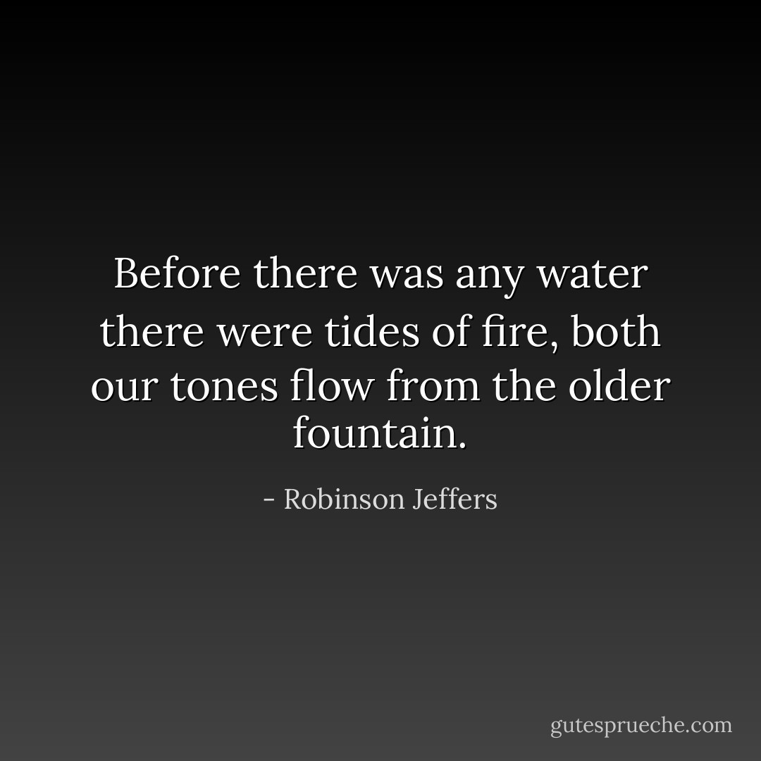 Before there was any water there were tides of fire, both our tones flow from the older fountain. - Robinson Jeffers