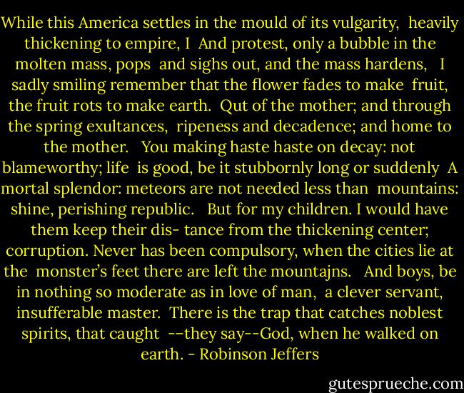 While this America settles in the mould of its vulgarity, <br />heavily thickening to empire, I <br />And protest, only a bubble in the molten mass, pops <br />and sighs out, and the mass hardens, <br /><br />I sadly smiling remember that the flower fades to make <br />fruit, the fruit rots to make earth. <br />Qut of the mother; and through the spring exultances, <br />ripeness and decadence; and home to the mother. <br /><br />You making haste haste on decay: not blameworthy; life <br />is good, be it stubbornly long or suddenly <br />A mortal splendor: meteors are not needed less than <br />mountains: shine, perishing republic. <br /><br />But for my children. I would have them keep their dis-<br />tance from the thickening center; corruption.<br />Never has been compulsory, when the cities lie at the <br />monster’s feet there are left the mountajns. <br /><br />And boys, be in nothing so moderate as in love of man,<br /> a clever servant, insufferable master. <br />There is the trap that catches noblest spirits, that caught <br />-–they say--God, when he walked on earth. - Robinson Jeffers