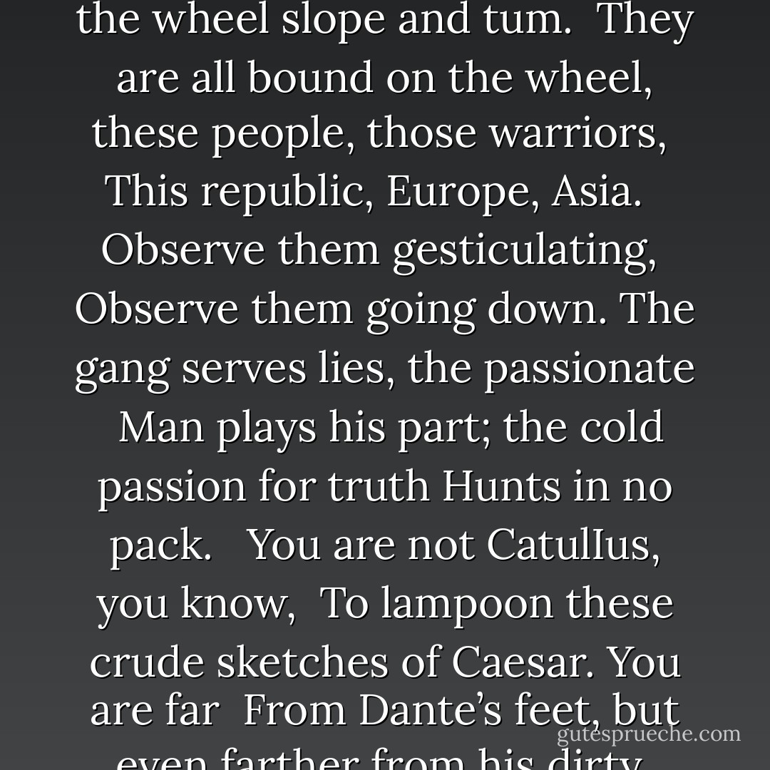 That public men publish falsehoods<br />Is nothing new. That America must accept <br />Like the historical republics corruption and empire <br />Has been known for years. <br /><br />Be angry at the sun for setting <br />If these things anger you. Watch the wheel slope and tum. <br />They are all bound on the wheel, these people, those warriors, <br />This republic, Europe, Asia. <br /><br />Observe them gesticulating, <br />Observe them going down. The gang serves lies, the passionate <br />Man plays his part; the cold passion for truth<br />Hunts in no pack. <br /><br />You are not CatulIus, you know, <br />To lampoon these crude sketches of Caesar. You are far <br />From Dante’s feet, but even farther from his dirty <br />Political hatredS. <br /><br />Let boys want pleasure, and men<br />Struggle for power, and women perhaps for fame, <br />And the servile to serve a Leader and the dupes to be duped. <br />Yours is not theirs. - Robinson Jeffers