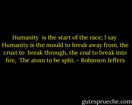 Humanity <br />is the start of the race; I say <br />Humanity is the mould to break away from, the crust to <br />break through, the coal to break into fire, <br />The atom to be split. - Robinson Jeffers