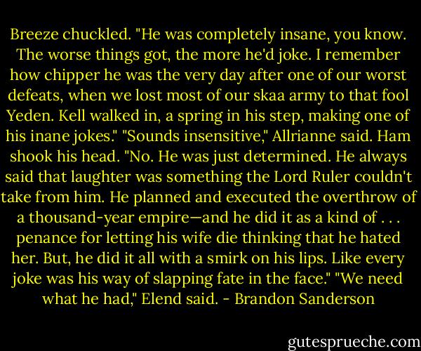 Breeze chuckled. "He was completely insane, you know. The worse things got, the more he'd joke. I<br />remember how chipper he was the very day after one of our worst defeats, when we lost most of our<br />skaa army to that fool Yeden. Kell walked in, a spring in his step, making one of his inane jokes."<br />"Sounds insensitive," Allrianne said.<br />Ham shook his head. "No. He was just determined. He always said that laughter was something the<br />Lord Ruler couldn't take from him. He planned and executed the overthrow of a thousand-year<br />empire—and he did it as a kind of . . . penance for letting his wife die thinking that he hated her. But, he<br />did it all with a smirk on his lips. Like every joke was his way of slapping fate in the face."<br />"We need what he had," Elend said. - Brandon Sanderson