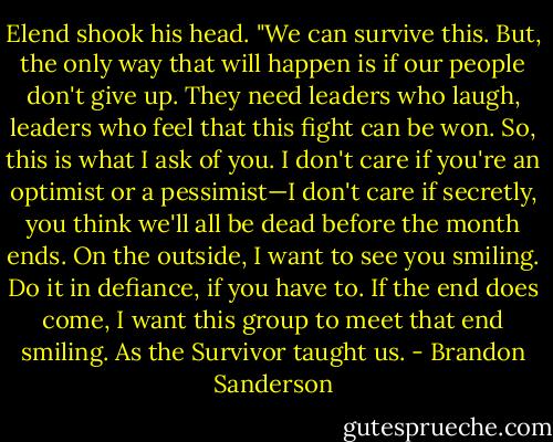 Elend shook his head. "We can survive this. But, the only way that will happen is if our people don't give up. They need leaders who laugh, leaders who feel that this fight can be won. So, this is what I ask of you. I don't care if you're an optimist or a pessimist—I don't care if secretly, you think we'll all be dead before the month ends. On the outside, I want to see you smiling. Do it in defiance, if you have to. If the end does come, I want this group to meet that end smiling. As the Survivor taught us. - Brandon Sanderson