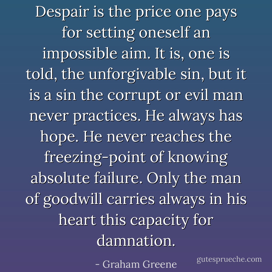 Despair is the price one pays for setting oneself an impossible aim. It is, one is told, the unforgivable sin, but it is a sin the corrupt or evil man never practices. He always has hope. He never reaches the freezing-point of knowing absolute failure. Only the man of goodwill carries always in his heart this capacity for damnation. - Graham Greene
