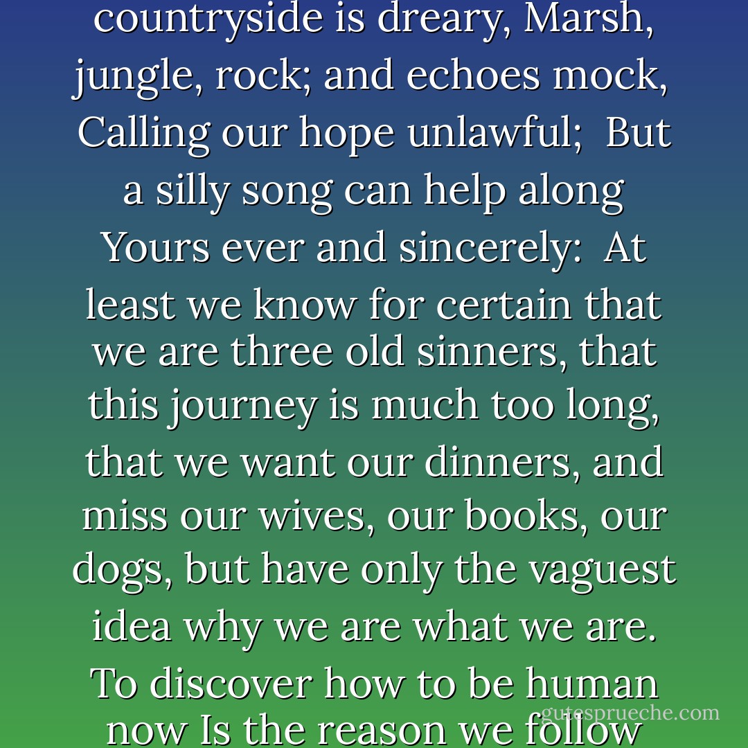 The Three Wiseman:<br /><br />The weather has been awful,<br />The countryside is dreary,<br />Marsh, jungle, rock; and echoes mock,<br />Calling our hope unlawful; <br />But a silly song can help along<br />Yours ever and sincerely: <br />At least we know for certain that we are three old sinners,<br />that this journey is much too long, that we want our dinners,<br />and miss our wives, our books, our dogs,<br />but have only the vaguest idea why we are what we are.<br />To discover how to be human now<br />Is the reason we follow this star. - W.H. Auden