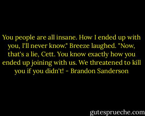 You people are all insane. How I ended up with you, I'll never know."<br />Breeze laughed. "Now, that's a lie, Cett. You know exactly how you ended up joining with us. We<br />threatened to kill you if you didn't! - Brandon Sanderson