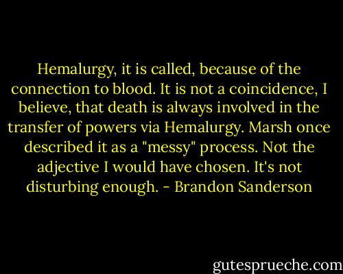 Hemalurgy, it is called, because of the connection to blood. It is not a coincidence, I believe, that<br />death is always involved in the transfer of powers via Hemalurgy. Marsh once described it as a<br />"messy" process. Not the adjective I would have chosen. It's not disturbing enough. - Brandon Sanderson
