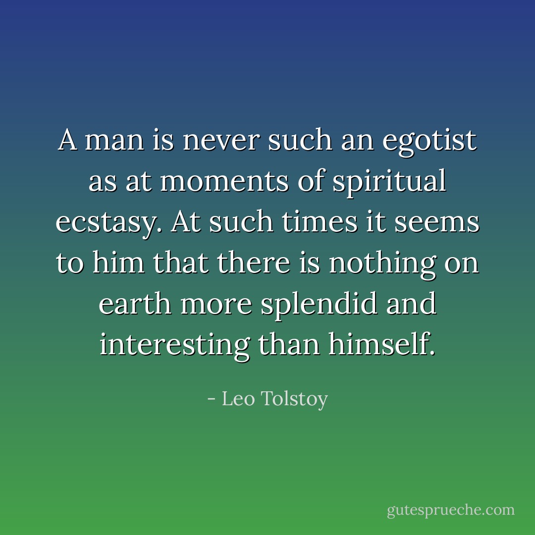 A man is never such an egotist as at moments of spiritual ecstasy. At such times it seems to him that there is nothing on earth more splendid and interesting than himself. - Leo Tolstoy