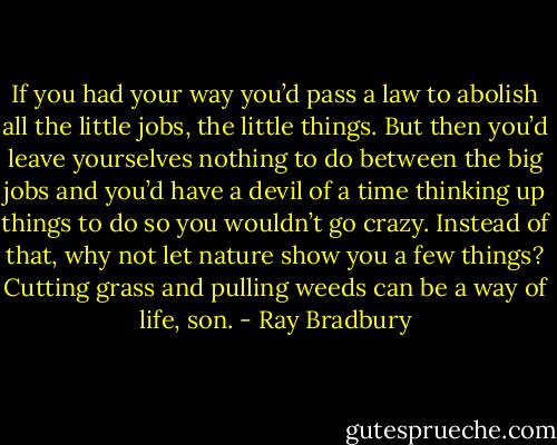 If you had your way you’d pass a law to abolish all the little jobs, the little things. But then you’d leave yourselves nothing to do between the big jobs and you’d have a devil of a time thinking up things to do so you wouldn’t go crazy. Instead of that, why not let nature show you a few things? Cutting grass and pulling weeds can be a way of life, son. - Ray Bradbury
