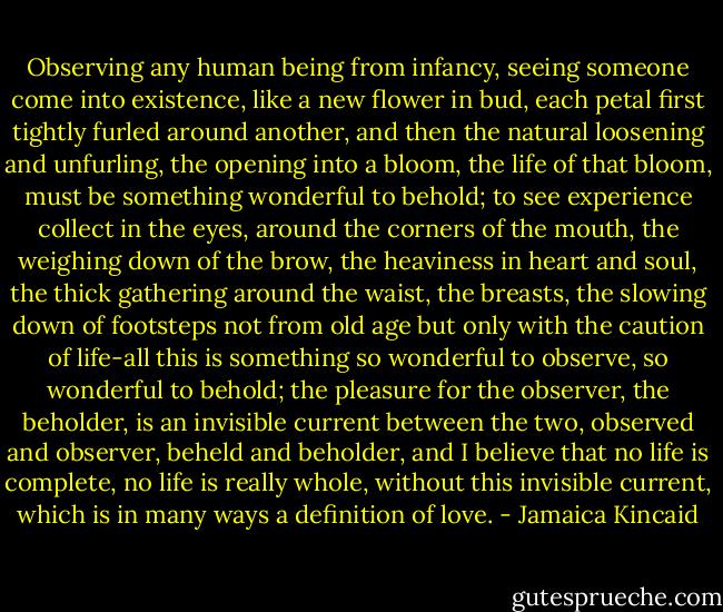 Observing any human being from infancy, seeing someone come into existence, like a new flower in bud, each petal first tightly furled around another, and then the natural loosening and unfurling, the opening into a bloom, the life of that bloom, must be something wonderful to behold; to see experience collect in the eyes, around the corners of the mouth, the weighing down of the brow, the heaviness in heart and soul, the thick gathering around the waist, the breasts, the slowing down of footsteps not from old age but only with the caution of life-all this is something so wonderful to observe, so wonderful to behold; the pleasure for the observer, the beholder, is an invisible current between the two, observed and observer, beheld and beholder, and I believe that no life is complete, no life is really whole, without this invisible current, which is in many ways a definition of love. - Jamaica Kincaid