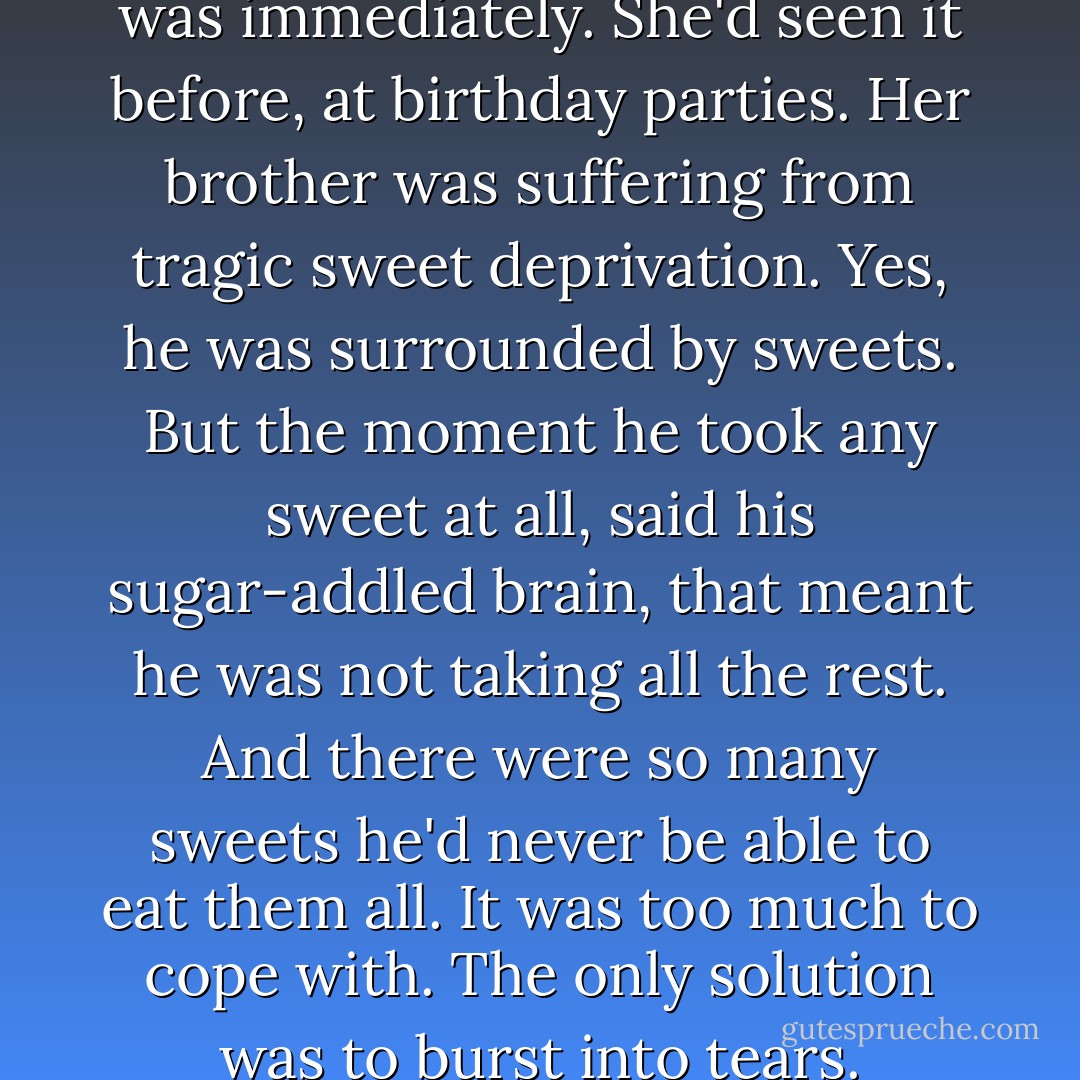 Tiffany knew what the problem was immediately. She'd seen it before, at<br />birthday parties. Her brother was suffering from tragic sweet<br />deprivation. Yes, he was surrounded by sweets. But the moment he took any<br />sweet at all, said his sugar-addled brain, that meant he was not taking<br />all the rest. And there were so many sweets he'd never be able to eat<br />them all. It was too much to cope with. The only solution was to burst<br />into tears. - Terry Pratchett