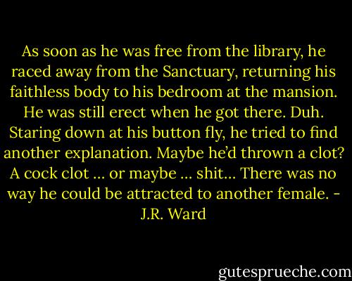 As soon as he was free from the library, he raced away from the Sanctuary, returning his faithless body to his bedroom at the mansion. He was still erect when he got there. Duh. Staring down at his button fly, he tried to find another explanation. Maybe he’d thrown a clot? A cock clot … or maybe … shit… There was no way he could be attracted to another female. - J.R. Ward