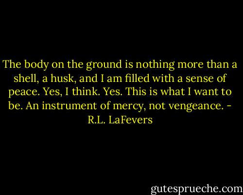 The body on the ground is nothing more than a shell, a husk, and I am filled with a sense of peace. Yes, I think. Yes. This is what I want to be. An instrument of mercy, not vengeance. - R.L. LaFevers