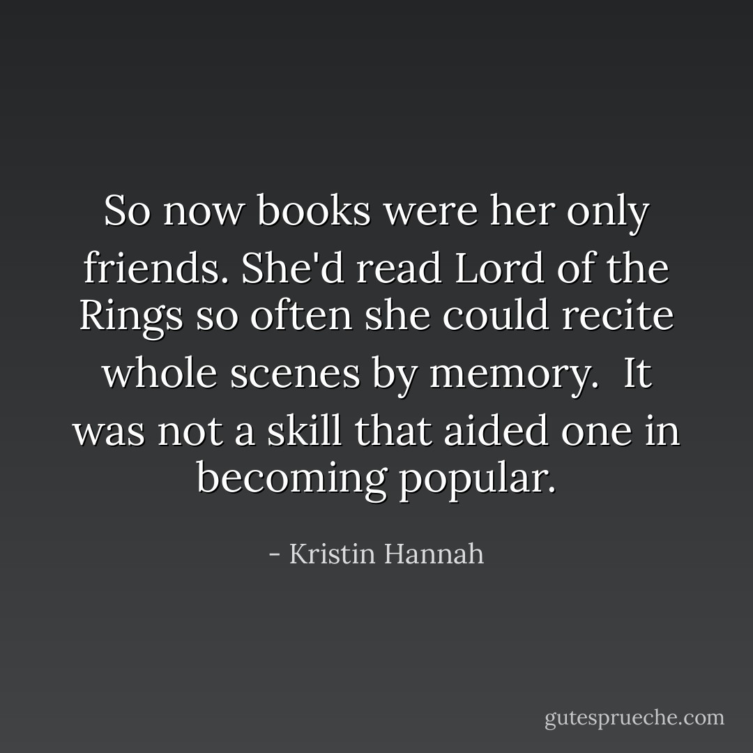 So now books were her only friends. She'd read <i>Lord of the Rings</i> so often she could recite whole scenes by memory.<br /><br />It was not a skill that aided one in becoming popular. - Kristin Hannah