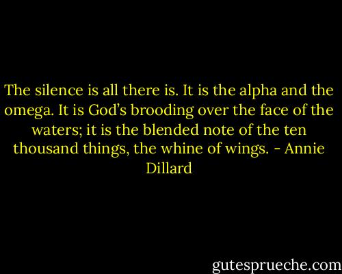 The silence is all there is. It is the alpha and the omega. It is God’s brooding over the face of the waters; it is the blended note of the ten thousand things, the whine of wings. - Annie Dillard
