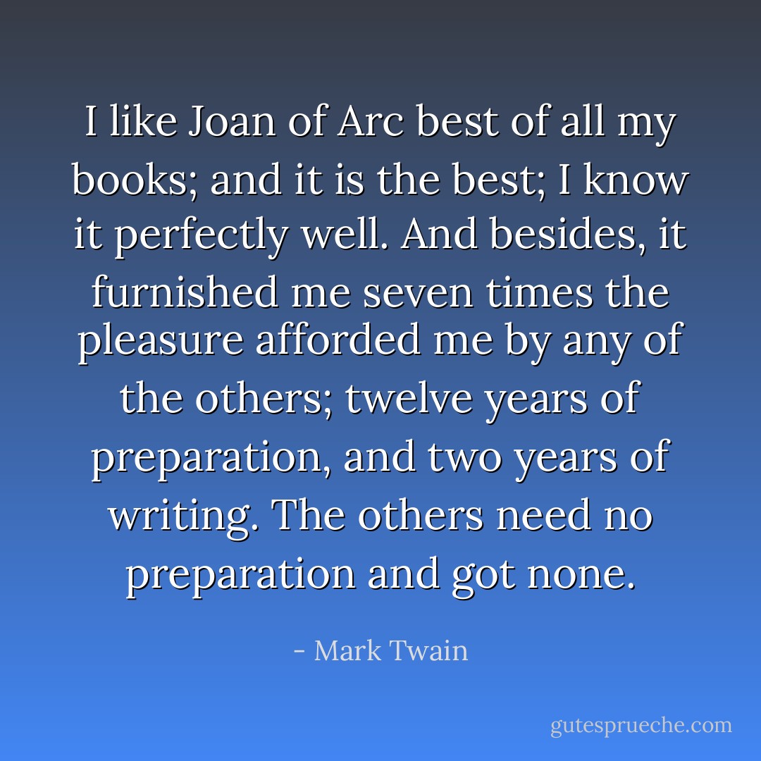 I like Joan of Arc best of all my books; and it is the best; I know it perfectly well. And besides, it furnished me seven times the pleasure afforded me by any of the others; twelve years of preparation, and two years of writing. The others need no preparation and got none. - Mark Twain
