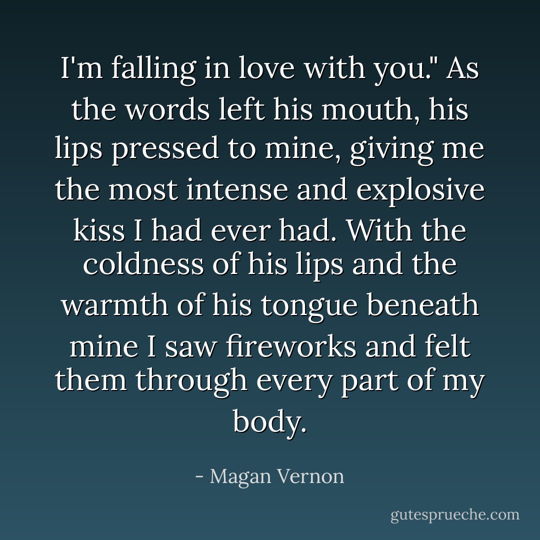 I'm falling in love with you." As the words left his mouth, his lips pressed to mine, giving me the most intense and explosive kiss I had ever had. With the coldness of his lips and the warmth of his tongue beneath mine I saw fireworks and felt them through every part of my body. - Magan Vernon