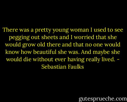 There was a pretty young woman I used to see pegging out sheets and I worried that she would grow old there and that no one would know how beautiful she was. And maybe she would die without ever having really lived. - Sebastian Faulks