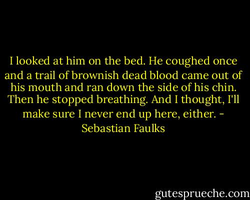 I looked at him on the bed. He coughed once and a trail of brownish dead blood came out of his mouth and ran down the side of his chin. Then he stopped breathing. And I thought, I'll make sure I never end up here, either. - Sebastian Faulks