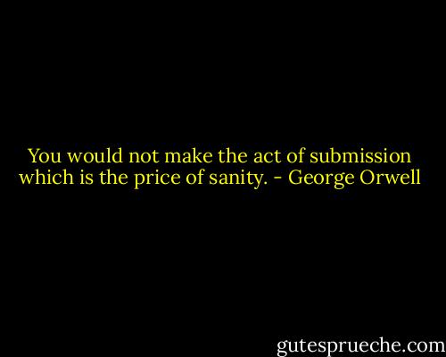 You would not make the act of submission which is the price of sanity. - George Orwell