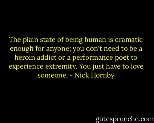 The plain state of being human is dramatic enough for anyone; you don't need to be a heroin addict or a performance poet to experience extremity. You just have to love someone. - Nick Hornby