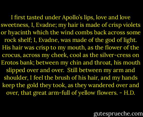 I first tasted under Apollo’s lips,<br />love and love sweetness,<br />I, Evadne;<br />my hair is made of crisp violets<br />or hyacinth which the wind combs back<br />across some rock shelf;<br />I, Evadne,<br />was made of the god of light.<br />His hair was crisp to my mouth,<br />as the flower of the crocus,<br />across my cheek,<br />cool as the silver-cress<br />on Erotos bank;<br />between my chin and throat,<br />his mouth slipped over and over.<br /><br />Still between my arm and shoulder,<br />I feel the brush of his hair,<br />and my hands keep the gold they took,<br />as they wandered over and over,<br />that great arm-full of yellow flowers. - H.D.