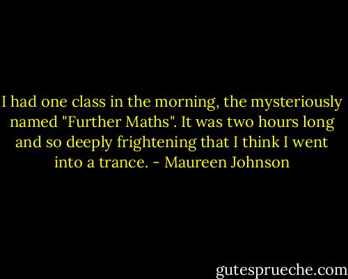I had one class in the morning, the mysteriously named "Further Maths". It was two hours long and so deeply frightening that I think I went into a trance. - Maureen Johnson