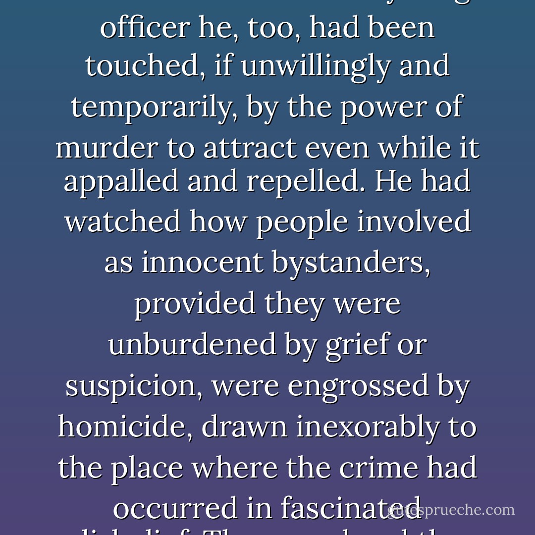 Snapping shut his mobile, Dalgliesh reflected that murder, a unique crime for which no reparation is ever possible, imposes it own compulsions as well as it's conventions. He doubted whether Macklefield [the murder victim's Will attorney] would have interrupted his country weekend for a less sensational crime. As a young officer he, too, had been touched, if unwillingly and temporarily, by the power of murder to attract even while it appalled and repelled. He had watched how people involved as innocent bystanders, provided they were unburdened by grief or suspicion, were engrossed by homicide, drawn inexorably to the place where the crime had occurred in fascinated disbelief. The crowd and the media who served them had not yet congregated outside the wrought-iron gates of the Manor. But they would come, and he doubted whether Chandler-Powell's [owner of the Manor where the murder was committed] private security team would be able to do more than inconvenience them. - P.D. James