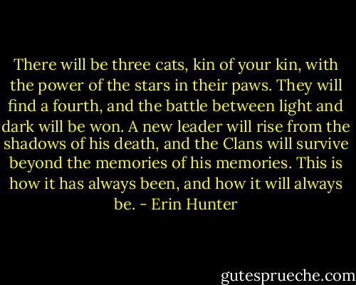 There will be three cats, kin of your kin, with the power of the stars in their paws. They will find a fourth, and the battle between light and dark will be won. A new leader will rise from the shadows of his death, and the Clans will survive beyond the memories of his memories. This is how it has always been, and how it will always be. - Erin Hunter
