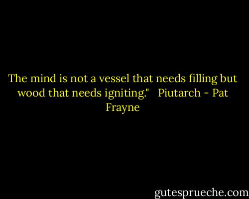 The mind is not a vessel that needs filling but wood that needs igniting."<br /><br /> Piutarch - Pat Frayne