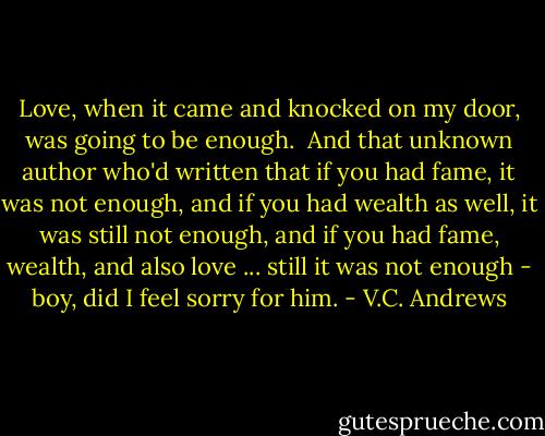 Love, when it came and knocked on my door, was going to be enough.<br /><br />And that unknown author who'd written that if you had fame, it was not enough, and if you had wealth as well, it was still not enough, and if you had fame, wealth, and also love ... still it was not enough - boy, did I feel sorry for him. - V.C. Andrews
