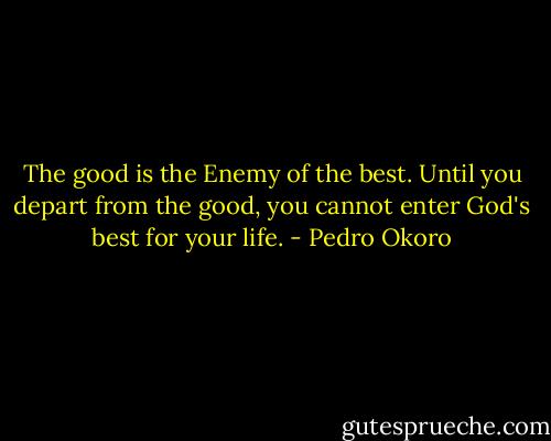 The good is the Enemy of the best. Until you depart from the good, you cannot enter God's best for your life. - Pedro Okoro