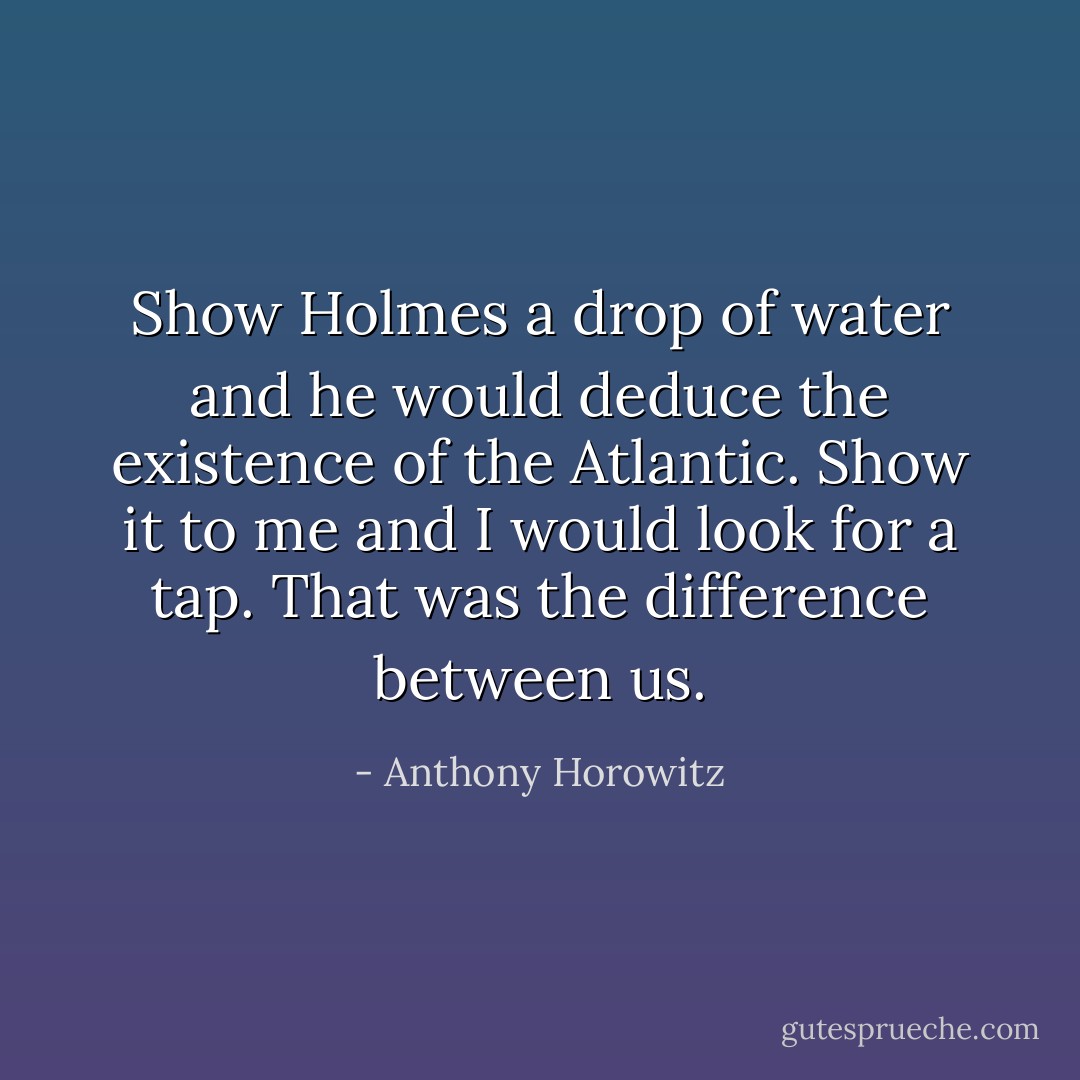 Show Holmes a drop of water and he would deduce the existence of the Atlantic. Show it to me and I would look for a tap. That was the difference between us. - Anthony Horowitz