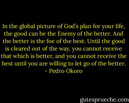 In the global picture of God’s plan for your life, the good can be the Enemy of the better. And the better is the foe of the best. Until the good is cleared out of the way, you cannot receive that which is better, and you cannot receive the best until you are willing to let go of the better. - Pedro Okoro
