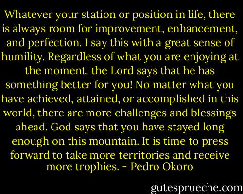 Whatever your station or position in life, there is always room for improvement, enhancement, and perfection. I say this with a great sense of humility. Regardless of what you are enjoying at the moment, the Lord says that he has something<br />better for you! No matter what you have achieved, attained, or accomplished<br />in this world, there are more challenges and blessings ahead. God says that you have stayed long enough on this mountain. It is time to press forward to take more territories and receive more trophies. - Pedro Okoro