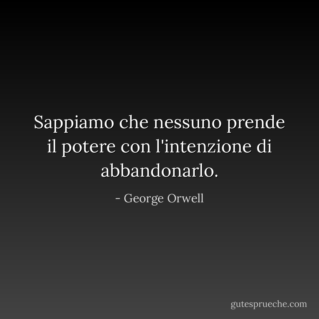 Sappiamo che nessuno prende il potere con l'intenzione di abbandonarlo. - George Orwell