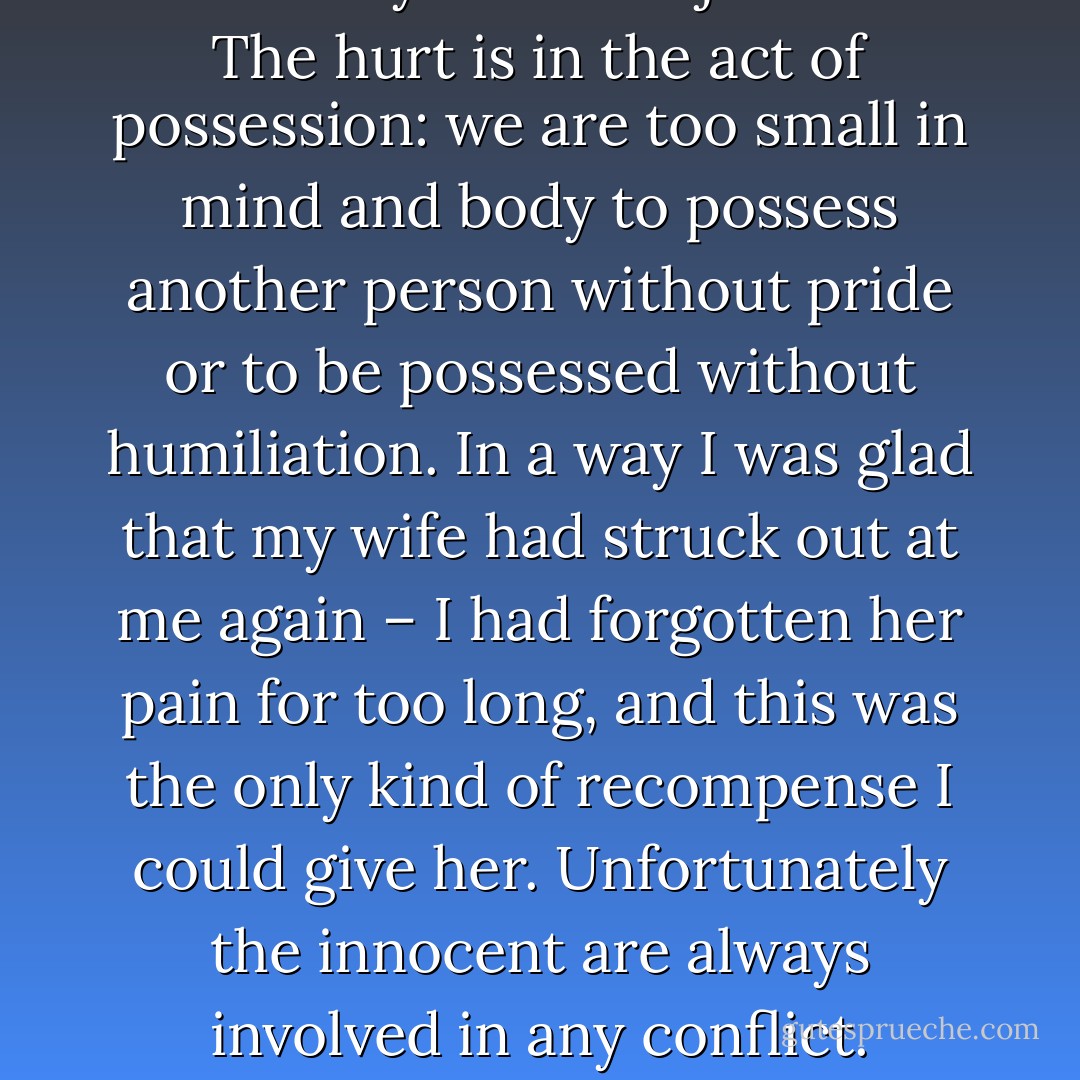 If only it were possible to love without injury – fidelity isn’t enough: I had been faithful to Anne and yet I had injured her. The hurt is in the act of possession: we are too small in mind and body to possess another person without pride or to be possessed without humiliation. In a way I was glad that my wife had struck out at me again – I had forgotten her pain for too long, and this was the only kind of recompense I could give her. Unfortunately the innocent are always involved in any conflict. Always, everywhere, there is some voice crying from a tower.  - Graham Greene