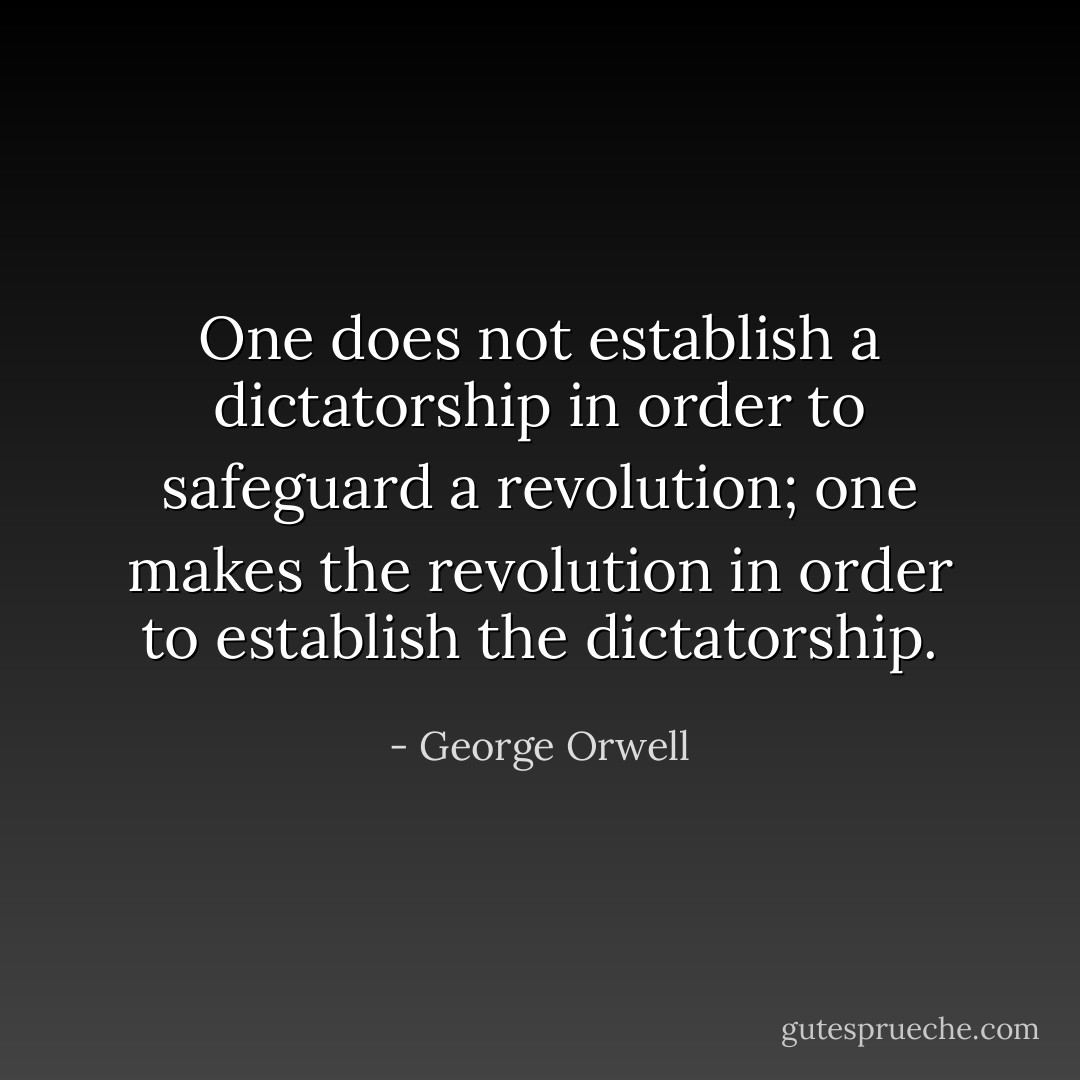 One does not establish a dictatorship in order to safeguard a revolution; one makes the revolution in order to establish the dictatorship. - George Orwell