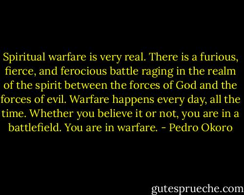 Spiritual warfare is very real. There is a furious, fierce, and ferocious battle raging in the realm of the spirit between the forces of God and the forces of evil. Warfare happens every day, all the time. Whether you believe it or not, you are in a battlefield. You are in warfare. - Pedro Okoro