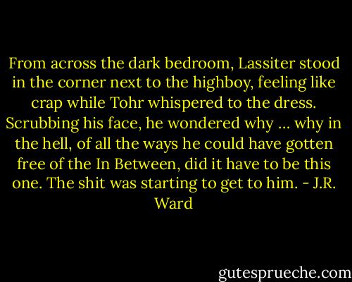 From across the dark bedroom, Lassiter stood in the corner next to the highboy, feeling like crap while Tohr whispered to the dress.<br />Scrubbing his face, he wondered why … why in the hell, of all the ways he could have gotten free of the In Between, did it have to be this one.<br />The shit was starting to get to him. - J.R. Ward