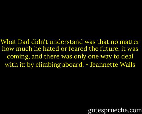 What Dad didn't understand was that no matter how much he hated or feared the future, it was coming, and there was only one way to deal with it: by climbing aboard. - Jeannette Walls