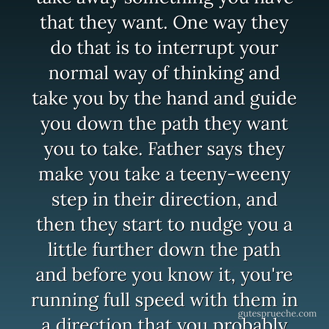 . . . people use tricks to get you to think the way they do or take away something you have that they want. One way they do that is to interrupt your normal way of thinking and take you by the hand and guide you down the path they want you to take. Father says they make you take a teeny-weeny step in their direction, and then they start to nudge you a little further down the path and before you know it, you're running full speed with them in a direction that you probably wouldn't have gone alone. - Christopher Paul Curtis