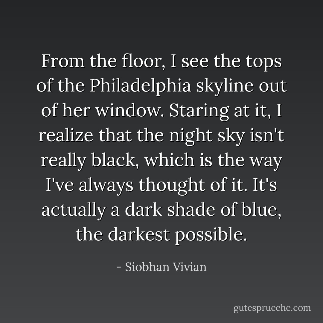 From the floor, I see the tops of the Philadelphia skyline out of her window. Staring at it, I realize that the night sky isn't really black, which is the way I've always thought of it. It's actually a dark shade of blue, the darkest possible. - Siobhan Vivian