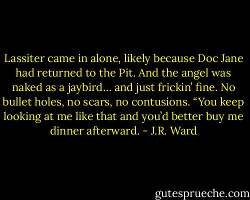 Lassiter came in alone, likely because Doc Jane had returned to the Pit. And the angel was naked as a jaybird… and just frickin’ fine. No bullet holes, no scars, no contusions.<br />“You keep looking at me like that and you’d better buy me dinner afterward. - J.R. Ward