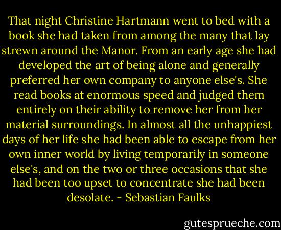 That night Christine Hartmann went to bed with a book she had taken from among the many that lay strewn around the Manor. From an early age she had developed the art of being alone and generally preferred her own company to anyone else's. She read books at enormous speed and judged them entirely on their ability to remove her from her material surroundings. In almost all the unhappiest days of her life she had been able to escape from her own inner world by living temporarily in someone else's, and on the two or three occasions that she had been too upset to concentrate she had been desolate. - Sebastian Faulks
