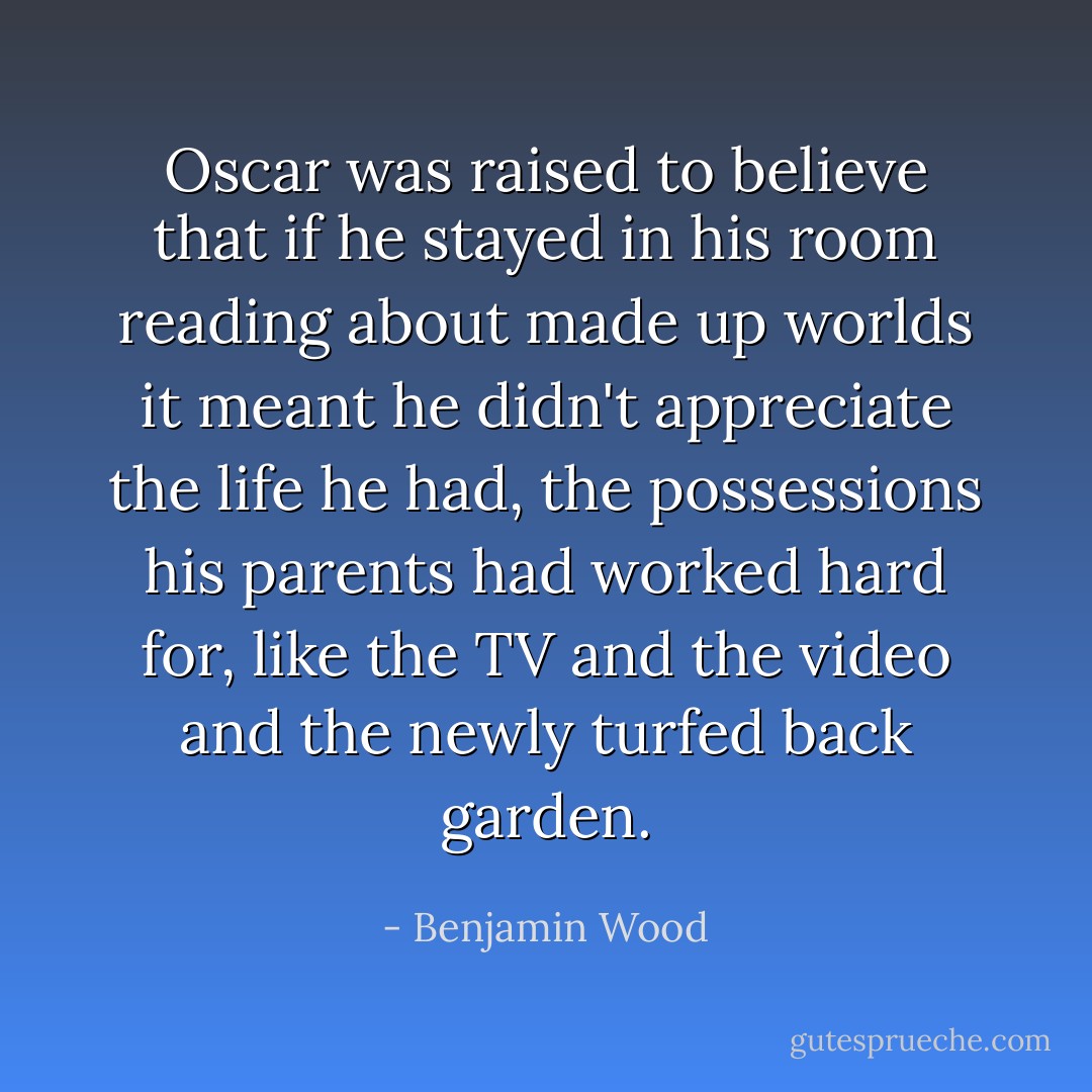 Oscar was raised to believe that if he stayed in his room reading about made up worlds it meant he didn't appreciate the life he had, the possessions his parents had worked hard for, like the TV and the video and the newly turfed back garden. - Benjamin Wood