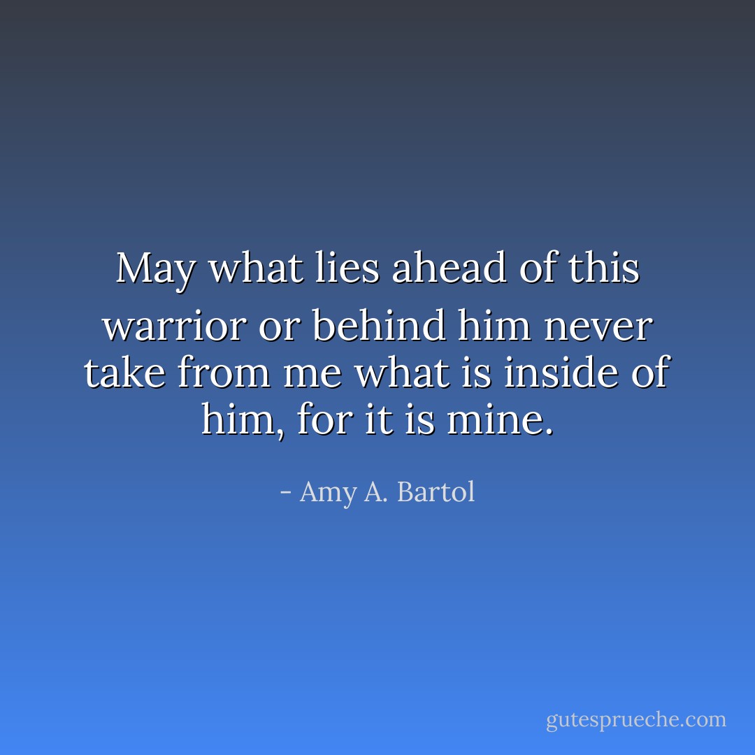 May what lies ahead of this warrior or behind him never take from me what is inside of him, for it is mine. - Amy A. Bartol