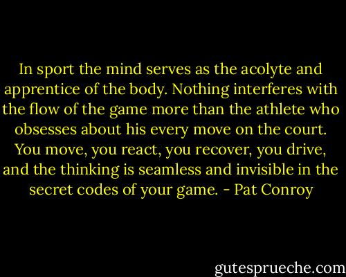 In sport the mind serves as the acolyte and apprentice of the body. Nothing interferes with the flow of the game more than the athlete who obsesses about his every move on the court. You move, you react, you recover, you drive, and the thinking is seamless and invisible in the secret codes of your game. - Pat Conroy