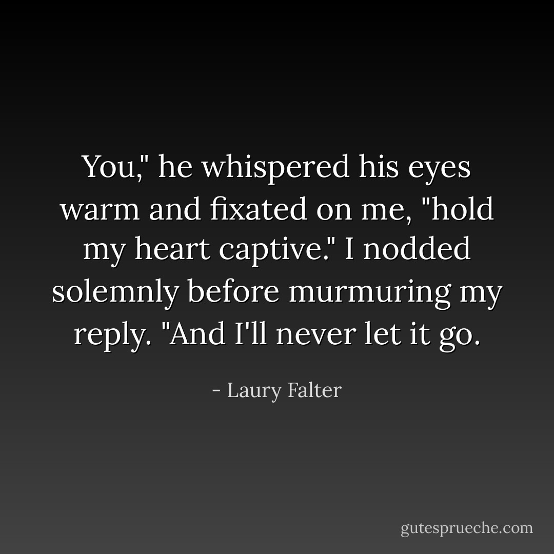 You," he whispered his eyes warm and fixated on me, "hold my heart captive."<br />I nodded solemnly before murmuring my reply. "And I'll never let it go. - Laury Falter